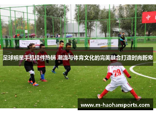 足球明星手机挂件热销 潮流与体育文化的完美融合打造时尚新宠