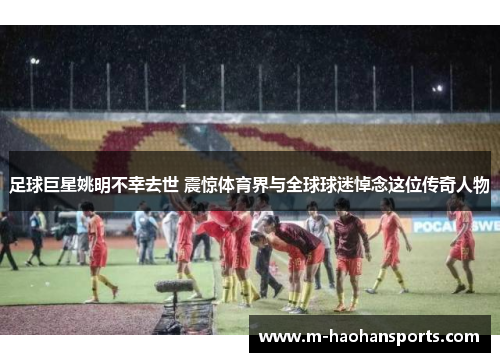 足球巨星姚明不幸去世 震惊体育界与全球球迷悼念这位传奇人物