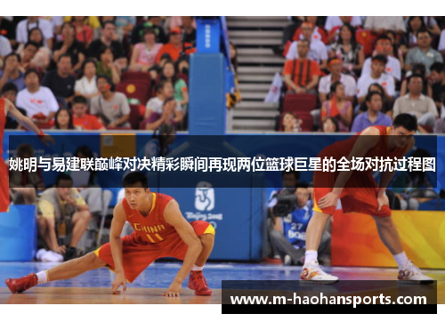 姚明与易建联巅峰对决精彩瞬间再现两位篮球巨星的全场对抗过程图